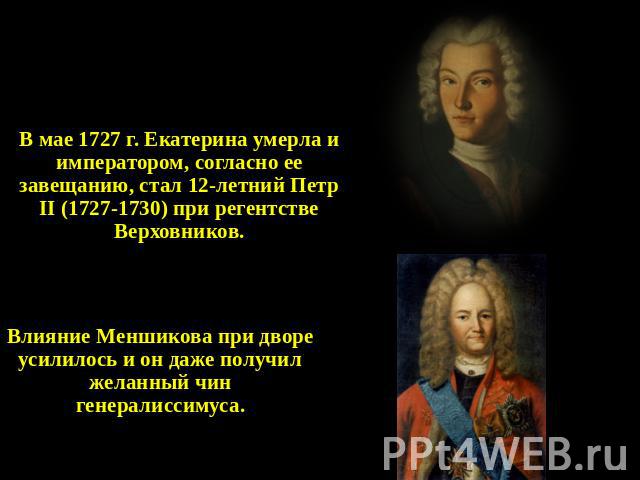 Петр II (1727 – 1730) В мае 1727 г. Екатерина умерла и императором, согласно ее завещанию, стал 12-летний Петр II (1727-1730) при регентстве Верховников. Влияние Меншикова при дворе усилилось и он даже получил желанный чин генералиссимуса.