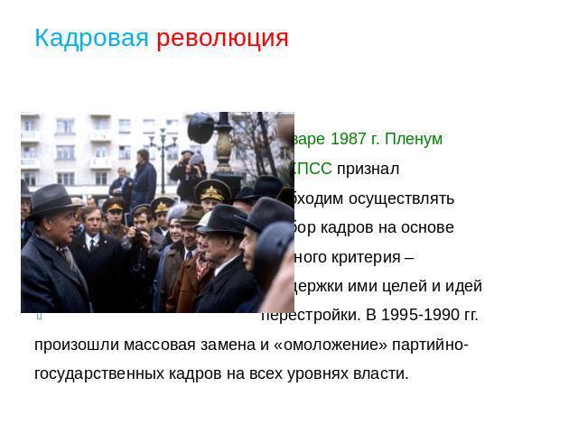 Кадровая революция В январе 1987 г. Пленум ЦК КПСС признал необходим осуществлять подбор кадров на основе главного критерия – поддержки ими целей и идей перестройки. В 1995-1990 гг. произошли массовая замена и «омоложение» партийно- государственных …