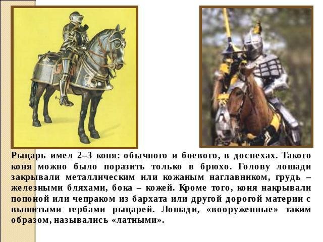 Рыцарь имел 2–3 коня: обычного и боевого, в доспехах. Такого коня можно было поразить только в брюхо. Голову лошади закрывали металлическим или кожаным наглавником, грудь – железными бляхами, бока – кожей. Кроме того, коня накрывали попоной или чепр…