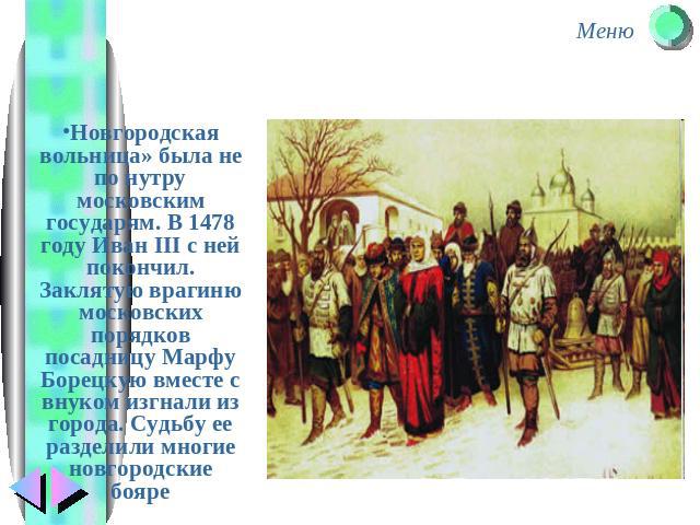 Новгородская вольница» была не по нутру московским государям. В 1478 году Иван III с ней покончил. Заклятую врагиню московских порядков посадницу Марфу Борецкую вместе с внуком изгнали из города. Судьбу ее разделили многие новгородские бояре