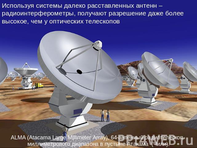 Используя системы далеко расставленных антенн – радиоинтерферометры, получают разрешение даже более высокое, чем у оптических телескопов ALMA (Atacama Large Millimeter Array), 64-антенный радиотелескоп  миллиметрового диапазона в пустыне Атакама  (Чили).