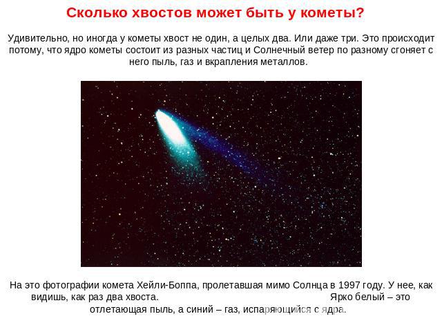 Сколько хвостов может быть у кометы? Удивительно, но иногда у кометы хвост не один, а целых два. Или даже три. Это происходит потому, что ядро кометы состоит из разных частиц и Солнечный ветер по разному сгоняет с него пыль, газ и вкрапления металло…