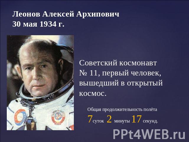 Леонов Алексей Архипович 30 мая 1934 г. Советский космонавт № 11, первый человек, вышедший в открытый космос. Общая продолжительность полёта 7суток 2 минуты 17 секунд.