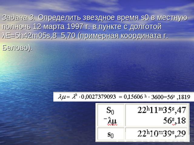 Задача 3. Определить звездное время s0 в местную полночь 12 марта 1997 г. в пункте с долготой λЕ=5h42m05s,8 5,70 (примерная координата г. Белово). s0 =S0±λμ S0=22h11m35s,467 Ответ: s0 = 22h10m39s,29.