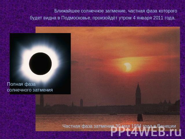Ближайшее солнечное затмение, частная фаза которого будет видна в Подмосковье, произойдёт утром 4 января 2011 года. Полная фаза солнечного затмения Частная фаза затмения 30 мая 1984 года в Венеции