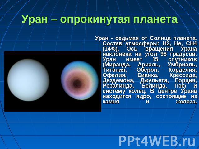 Уран – опрокинутая планета Уран - седьмая от Солнца планета. Состав атмосферы: H2, He, CH4 (14%). Ось вращения Урана наклонена на угол 98 градусов. Уран имеет 15 спутников (Миранда, Ариэль, Умбриэль, Титания, Оберон, Корделия, Офелия, Бианка, Кресси…