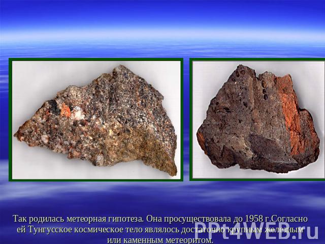 Так родилась метеорная гипотеза. Она просуществовала до 1958 г.Согласно ей Тунгусское космическое тело являлось достаточно крупным железным или каменным метеоритом.