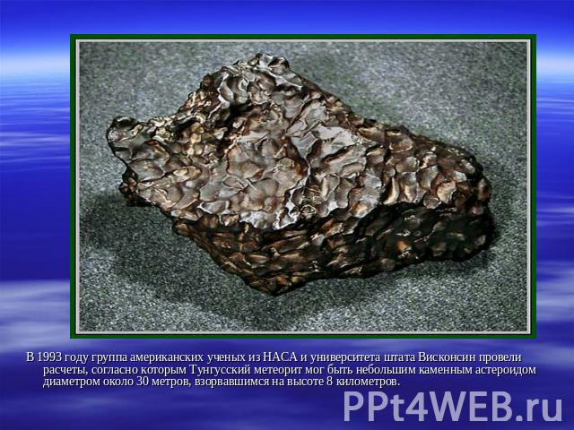 В 1993 году группа американских ученых из НАСА и университета штата Висконсин провели расчеты, согласно которым Тунгусский метеорит мог быть небольшим каменным астероидом диаметром около 30 метров, взорвавшимся на высоте 8 километров.