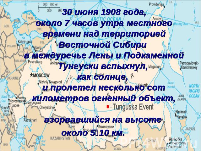 30 июня 1908 года, около 7 часов утра местного времени над территорией Восточной Сибири в междуречье Лены и Подкаменной Тунгуски вспыхнул, как солнце, и пролетел несколько сот километров огненный объект, взорвавшийся на высоте около 5‑10 км.
