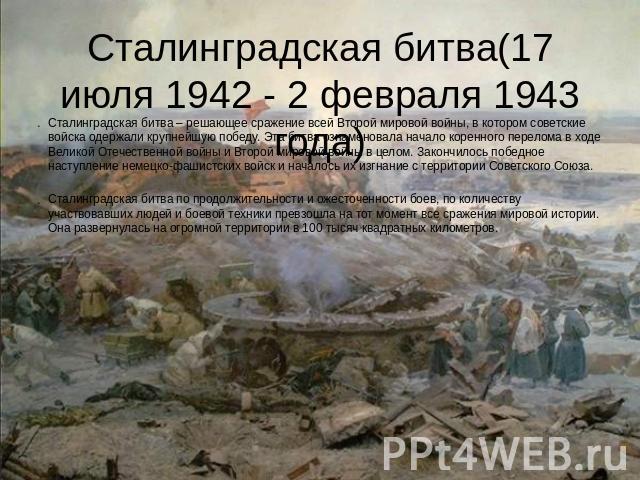 Сталинградская битва(17 июля 1942 - 2 февраля 1943 года) Сталинградская битва – решающее сражение всей Второй мировой войны, в котором советские войска одержали крупнейшую победу. Эта битва ознаменовала начало коренного перелома в ходе Великой Отече…