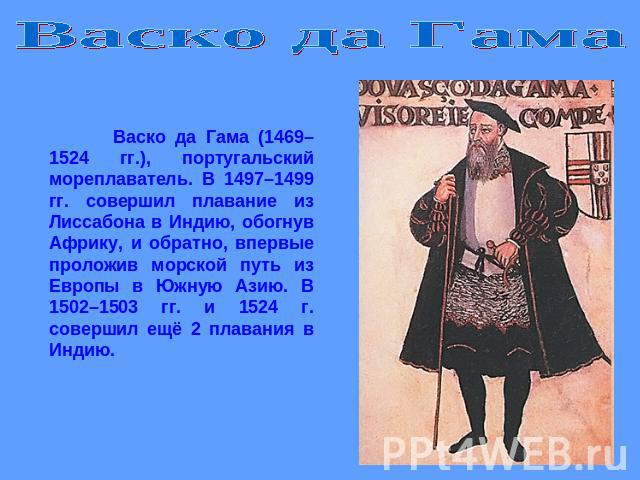 Васко да Гама Васко да Гама (1469–1524 гг.), португальский мореплаватель. В 1497–1499 гг. совершил плавание из Лиссабона в Индию, обогнув Африку, и обратно, впервые проложив морской путь из Европы в Южную Азию. В 1502–1503 гг. и 1524 г. совершил ещё…