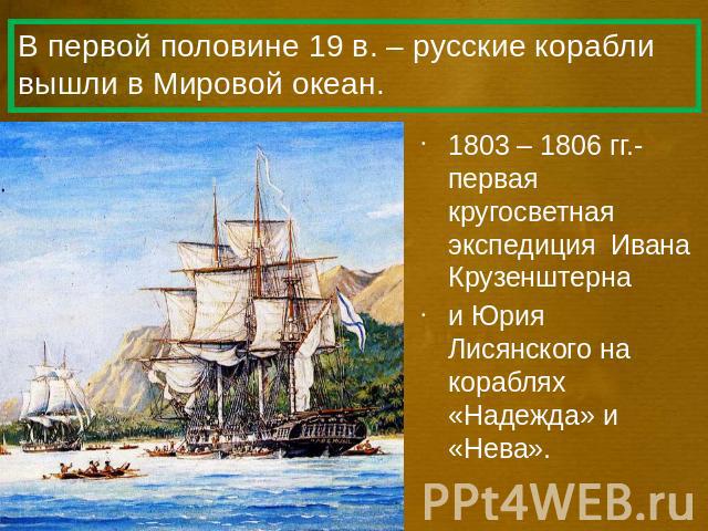 В первой половине 19 в. – русские корабли вышли в Мировой океан. 1803 – 1806 гг.- первая кругосветная экспедиция Ивана Крузенштерна и Юрия Лисянского на кораблях «Надежда» и «Нева».