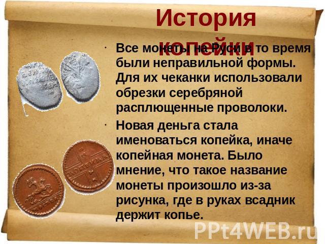 История копейки Все монеты на Руси в то время были неправильной формы. Для их чеканки использовали обрезки серебряной расплющенные проволоки. Новая деньга стала именоваться копейка, иначе копейная монета. Было мнение, что такое название монеты произ…