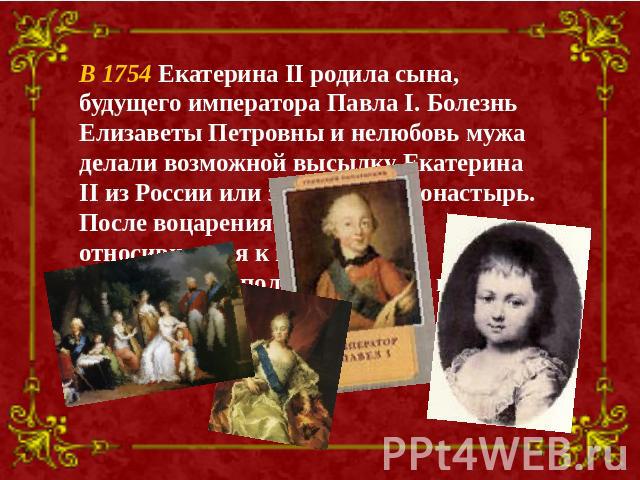 В 1754 Екатерина II родила сына, будущего императора Павла I. Болезнь Елизаветы Петровны и нелюбовь мужа делали возможной высылку Екатерина II из России или заточение в монастырь. После воцарения Петра III, относившегося к ней все более враждебно, е…