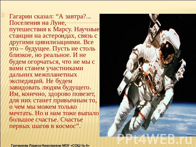 Гагарин сказал: “А завтра?... Поселения на Луне, путешествия к Марсу. Научные станции на астероидах, связь с другими цивилизациями. Все это – будущее. Пусть не столь близкое, но реальное. И не будем огорчаться, что не мы с вами станем участниками да…