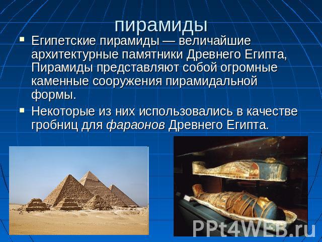 пирамиды Египетские пирамиды — величайшие архитектурные памятники Древнего Египта, Пирамиды представляют собой огромные каменные сооружения пирамидальной формы. Некоторые из них использовались в качестве гробниц для фараонов Древнего Египта.