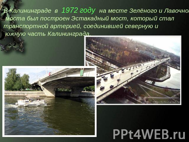 В Калининграде в 1972 году на месте Зелёного и Лавочного моста был построен Эстакадный мост, который стал транспортной артерией, соединившей северную и южную часть Калининграда.