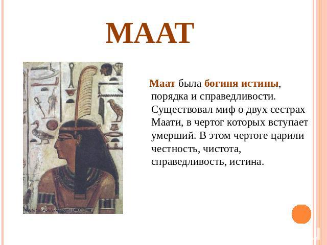 Маат Маат была богиня истины, порядка и справедливости. Существовал миф о двух сестрах Маати, в чертог которых вступает умерший. В этом чертоге царили честность, чистота, справедливость, истина.