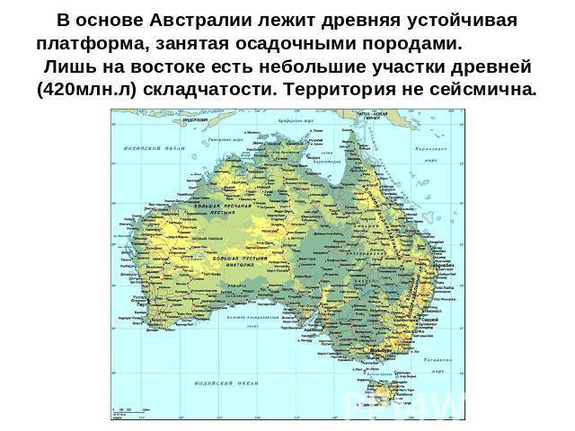 В основе Австралии лежит древняя устойчивая платформа, занятая осадочными породами. Лишь на востоке есть небольшие участки древней (420млн.л) складчатости. Территория не сейсмична.