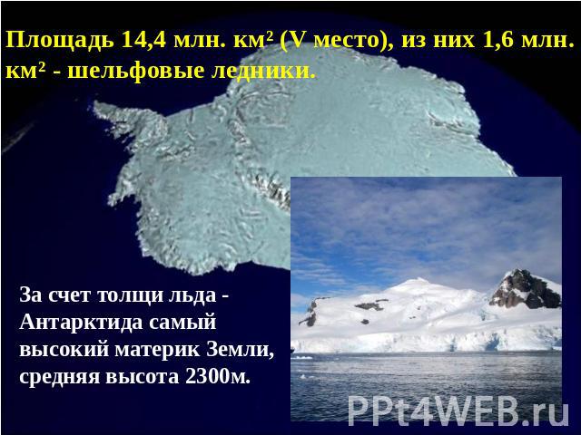 Площадь 14,4 млн. км² (V место), из них 1,6 млн. км² - шельфовые ледники. За счет толщи льда - Антарктида самый высокий материк Земли, средняя высота 2300м.