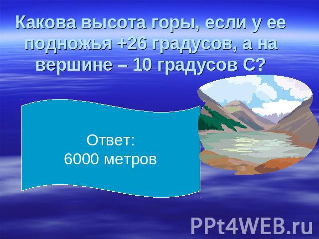 Какова высота горы, если у ее подножья +26 градусов, а на вершине – 10 градусов С? Ответ: 6000 метров