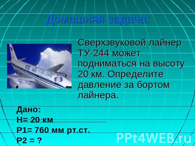 Домашняя задача: Сверхзвуковой лайнер ТУ-244 может подниматься на высоту 20 км. Определите давление за бортом лайнера. Дано: H= 20 км P1= 760 мм рт.ст. P2 = ?