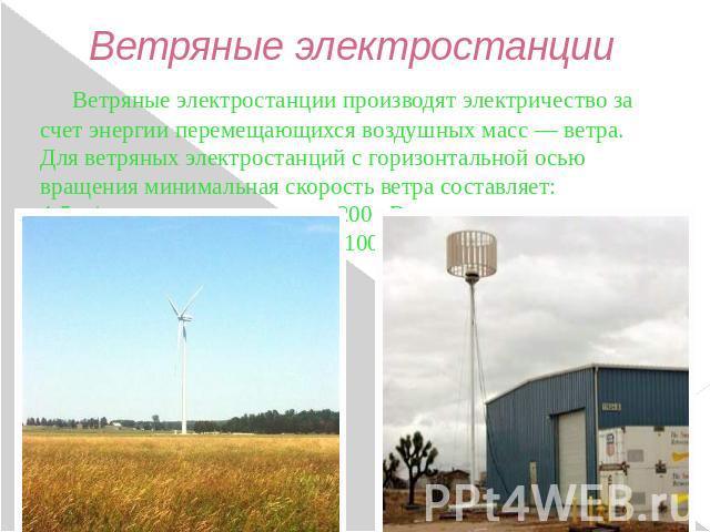 Ветряные электростанции Ветряные электростанции производят электричество за счет энергии перемещающихся воздушных масс — ветра. Для ветряных электростанций с горизонтальной осью вращения минимальная скорость ветра составляет: 4-5 м/сек - при мощност…