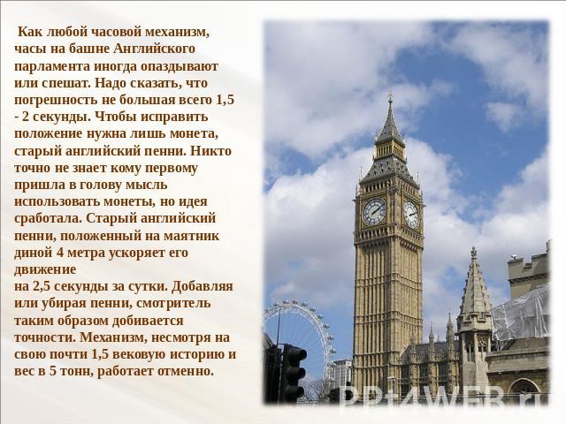 Как любой часовой механизм, часы на башне Английского парламента иногда опаздывают или спешат. Надо сказать, что погрешность не большая всего 1,5 - 2 секунды. Чтобы исправить положение нужна лишь монета, старый английский пенни. Никто точно не знает…