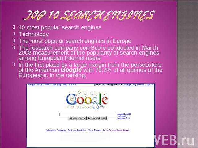 10 most popular search engines 10 most popular search engines Technology The most popular search engines in Europe The research company comScore conducted in March 2008 measurement of the popularity of search engines among European Internet users: I…