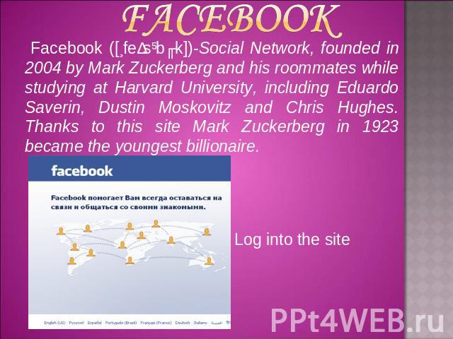 Facebook ([ˈfeɪsˌbʊk])-Social Network, founded in 2004 by Mark Zuckerberg and his roommates while studying at Harvard University, including Eduardo Saverin, Dustin Moskovitz and Chris Hughes. Thanks to this site Mark Zuckerberg in 1923 became the yo…