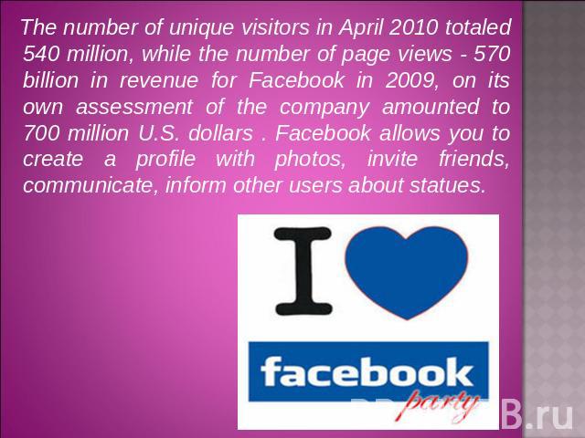 The number of unique visitors in April 2010 totaled 540 million, while the number of page views - 570 billion in revenue for Facebook in 2009, on its own assessment of the company amounted to 700 million U.S. dollars . Facebook allows you to create …