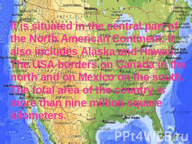 It is situated in the central part of the North American Continent. It also includes Alaska and Hawaii. The USA borders on Canada in the north and on Mexico on the south. The total area of the country is more than nine million square kilometers.