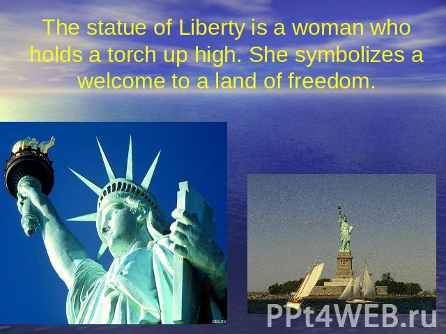 The statue of Liberty is a woman who holds a torch up high. She symbolizes a welcome to a land of freedom.