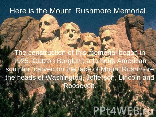 Here is the Mount Rushmore Memorial. The construction of this memorial began in 1925. Gutzon Borglum, a famous American sculptor, carved on the face of Mount Rushmore the heads of Washington, Jefferson, Lincoln and Roosevelt.