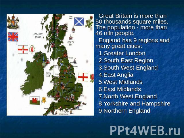 Great Britain is more than 50 thousands square miles. The population - more than 46 mln people. England has 9 regions and many great cities: 1.Greater London 2.South East Region 3.South West England 4.East Anglia 5.West Midlands 6.East Midlands 7.No…