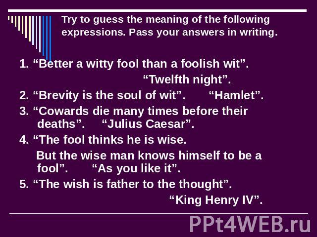 Try to guess the meaning of the following expressions. Pass your answers in writing. 1. “Better a witty fool than a foolish wit”. “Twelfth night”. 2. “Brevity is the soul of wit”. “Hamlet”. 3. “Cowards die many times before their deaths”. “Julius Ca…