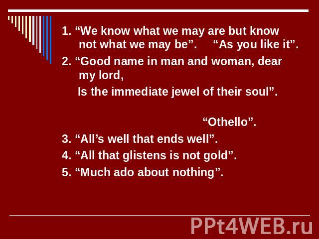 1. “We know what we may are but know not what we may be”. “As you like it”. 2. “Good name in man and woman, dear my lord, Is the immediate jewel of their soul”. “Othello”. 3. “All’s well that ends well”. 4. “All that glistens is not gold”. 5. “Much …