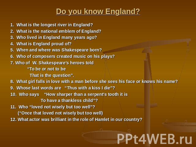 Do you know England? 1. What is the longest river in England? 2. What is the national emblem of England? 3. Who lived in England many years ago? 4. What is England proud of? 5. When and where was Shakespeare born? 6. Who of composers created music o…