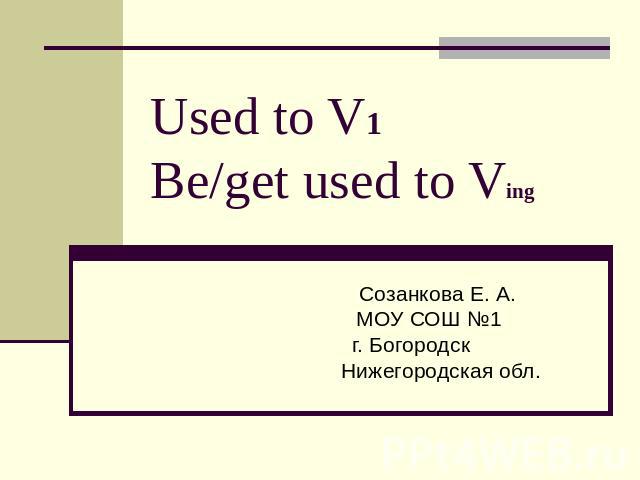 Used to V1 Be/get used to Ving Созанкова Е. А. МОУ СОШ №1 г. Богородск Нижегородская обл.