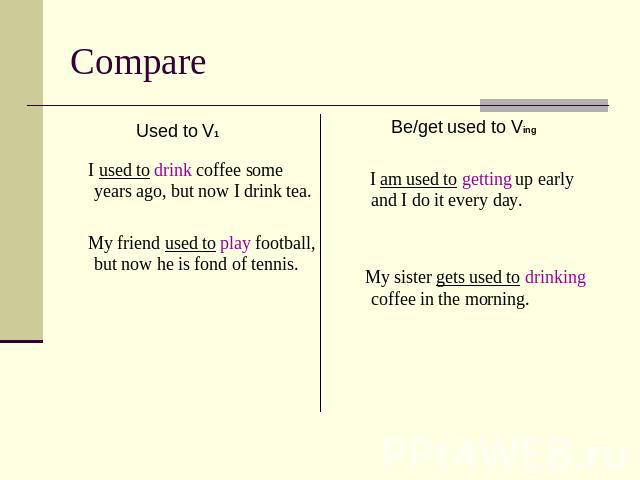 Compare Used to V1 I used to drink coffee some years ago, but now I drink tea. My friend used to play football, but now he is fond of tennis. Be/get used to Ving I am used to getting up early and I do it every day. My sister gets used to drinking co…