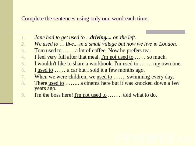 Complete the sentences using only one word each time. Jane had to get used to ...driving.... on the left. We used to … live... in a small village but now we live in London. Tom used to …… a lot of coffee. Now he prefers tea. I feel very full after t…