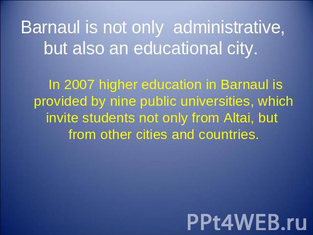 Barnaul is not only administrative, but also an educational city. In 2007 higher education in Barnaul is provided by nine public universities, which invite students not only from Altai, but from other cities and countries.