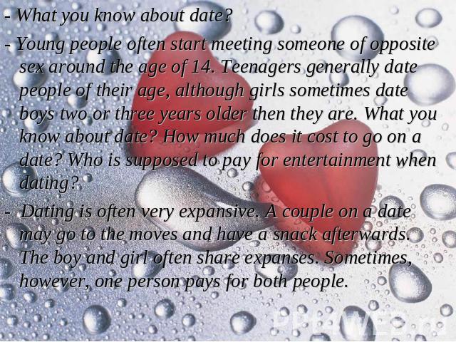 - What you know about date? - Young people often start meeting someone of opposite sex around the age of 14. Teenagers generally date people of their age, although girls sometimes date boys two or three years older then they are. What you know about…