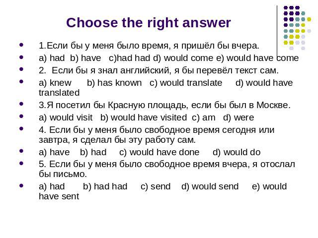 Choose the right answer 1.Если бы у меня было время, я пришёл бы вчера. a) had b) have c)had had d) would come e) would have come 2. Если бы я знал английский, я бы перевёл текст сам. a) knew b) has known c) would translate d) would have translated …