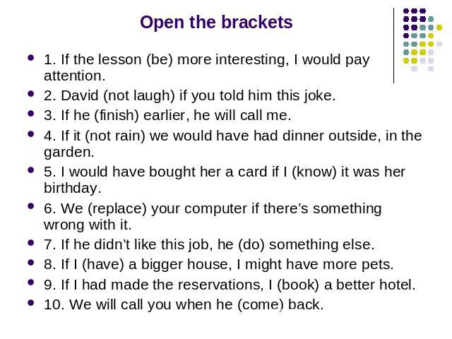 Open the brackets 1. If the lesson (be) more interesting, I would pay attention. 2. David (not laugh) if you told him this joke. 3. If he (finish) earlier, he will call me. 4. If it (not rain) we would have had dinner outside, in the garden. 5. I wo…