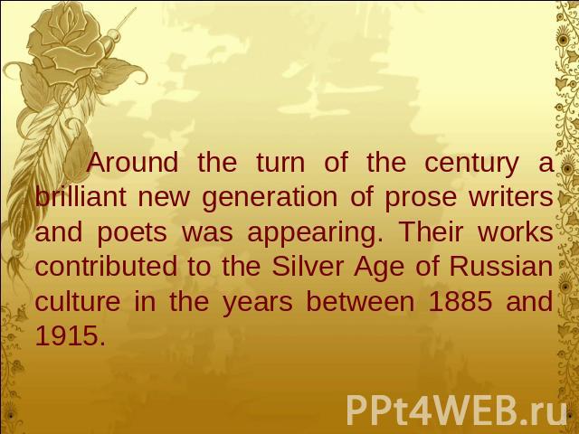 Around the turn of the century a brilliant new generation of prose writers and poets was appearing. Their works contributed to the Silver Age of Russian culture in the years between 1885 and 1915.