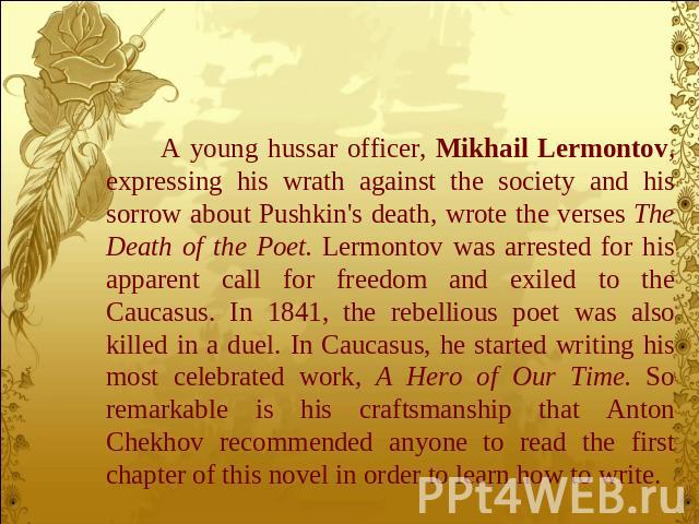 A young hussar officer, Mikhail Lermontov, expressing his wrath against the society and his sorrow about Pushkin's death, wrote the verses The Death of the Poet. Lermontov was arrested for his apparent call for freedom and exiled to the Caucasus. In…