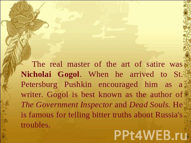 The real master of the art of satire was Nicholai Gogol. When he arrived to St. Petersburg Pushkin encouraged him as a writer. Gogol is best known as the author of The Government Inspector and Dead Souls. He is famous for telling bitter truths about…