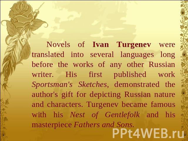 Novels of Ivan Turgenev were translated into several languages long before the works of any other Russian writer. His first published work Sportsman's Sketches, demonstrated the author's gift for depicting Russian nature and characters. Turgenev bec…
