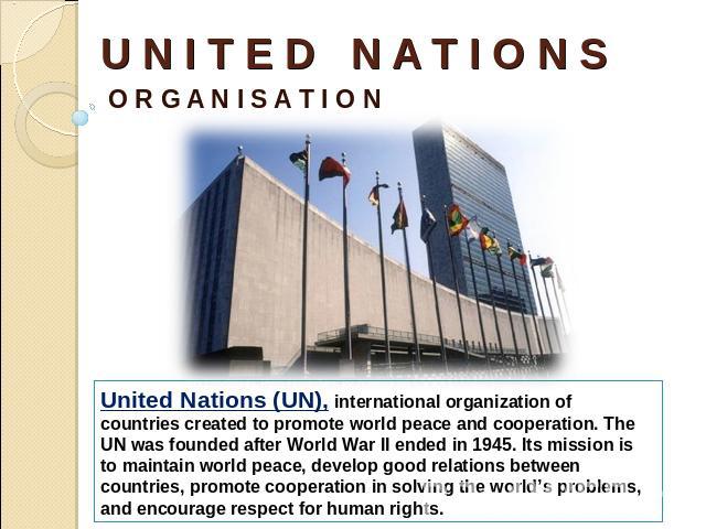 U N I T E D N A T I O N S O R G A N I S A T I O N United Nations (UN), international organization of countries created to promote world peace and cooperation. The UN was founded after World War II ended in 1945. Its mission is to maintain world peac…